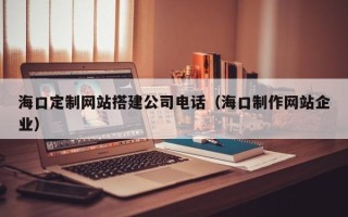蚌埠海口定制网站搭建公司电话（海口制作网站企业）
