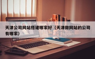 蚌埠天津公司网站搭建哪家好（天津做网站的公司有哪家）