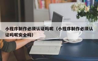 蚌埠小程序制作必须认证吗呢（小程序制作必须认证吗呢安全吗）