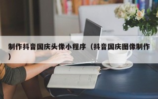 蚌埠制作抖音国庆头像小程序（抖音国庆图像制作）