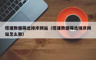 蚌埠搭建数据筛选排序网站（搭建数据筛选排序网站怎么做）
