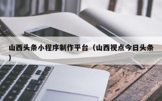 蚌埠山西头条小程序制作平台（山西视点今日头条）